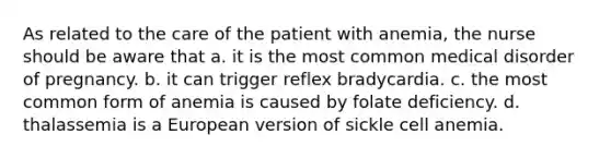 As related to the care of the patient with anemia, the nurse should be aware that a. it is the most common medical disorder of pregnancy. b. it can trigger reflex bradycardia. c. the most common form of anemia is caused by folate deficiency. d. thalassemia is a European version of sickle cell anemia.