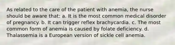 As related to the care of the patient with anemia, the nurse should be aware that: a. It is the most common medical disorder of pregnancy. b. It can trigger reflex brachycardia. c. The most common form of anemia is caused by folate deficiency. d. Thalassemia is a European version of sickle cell anemia.