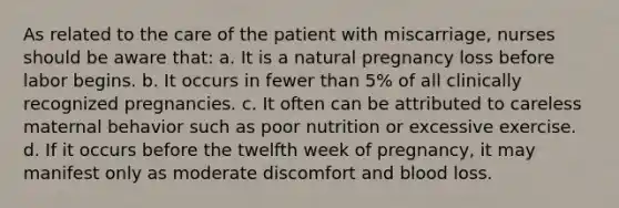 As related to the care of the patient with miscarriage, nurses should be aware that: a. It is a natural pregnancy loss before labor begins. b. It occurs in fewer than 5% of all clinically recognized pregnancies. c. It often can be attributed to careless maternal behavior such as poor nutrition or excessive exercise. d. If it occurs before the twelfth week of pregnancy, it may manifest only as moderate discomfort and blood loss.