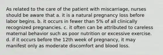 As related to the care of the patient with miscarriage, nurses should be aware that a. it is a natural pregnancy loss before labor begins. b. it occurs in fewer than 5% of all clinically recognized pregnancies. c. it often can be attributed to careless maternal behavior such as poor nutrition or excessive exercise. d. if it occurs before the 12th week of pregnancy, it may manifest only as moderate discomfort and blood loss.