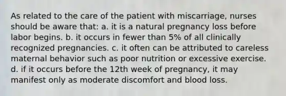 As related to the care of the patient with miscarriage, nurses should be aware that: a. it is a natural pregnancy loss before labor begins. b. it occurs in fewer than 5% of all clinically recognized pregnancies. c. it often can be attributed to careless maternal behavior such as poor nutrition or excessive exercise. d. if it occurs before the 12th week of pregnancy, it may manifest only as moderate discomfort and blood loss.