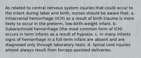 As related to central nervous system injuries that could occur to the infant during labor and birth, nurses should be aware that: a. Intracranial hemorrhage (ICH) as a result of birth trauma is more likely to occur in the preterm, low-birth-weight infant. b. Subarachnoid hemorrhage (the most common form of ICH) occurs in term infants as a result of hypoxia. c. In many infants signs of hemorrhage in a full-term infant are absent and are diagnosed only through laboratory tests. d. Spinal cord injuries almost always result from forceps-assisted deliveries.