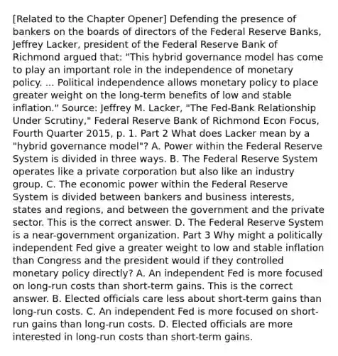 ​[Related to the Chapter​ Opener] Defending the presence of bankers on the boards of directors of the Federal Reserve​ Banks, Jeffrey​ Lacker, president of the Federal Reserve Bank of Richmond argued​ that: "This hybrid governance model has come to play an important role in the independence of monetary policy. ... Political independence allows monetary policy to place greater weight on the​ long-term benefits of low and stable inflation." ​Source: Jeffrey M.​ Lacker, "The ​Fed-Bank Relationship Under ​Scrutiny," Federal Reserve Bank of Richmond Econ Focus​, Fourth Quarter​ 2015, p. 1. Part 2 What does Lacker mean by a "hybrid governance model"​? A. Power within the Federal Reserve System is divided in three ways. B. The Federal Reserve System operates like a private corporation but also like an industry group. C. The economic power within the Federal Reserve System is divided between bankers and business​ interests, states and​ regions, and between the government and the private sector. This is the correct answer. D. The Federal Reserve System is a​ near-government organization. Part 3 Why might a politically independent Fed give a greater weight to low and stable inflation than Congress and the president would if they controlled monetary policy​ directly? A. An independent Fed is more focused on​ long-run costs than​ short-term gains. This is the correct answer. B. Elected officials care less about​ short-term gains than​ long-run costs. C. An independent Fed is more focused on​ short-run gains than​ long-run costs. D. Elected officials are more interested in​ long-run costs than​ short-term gains.