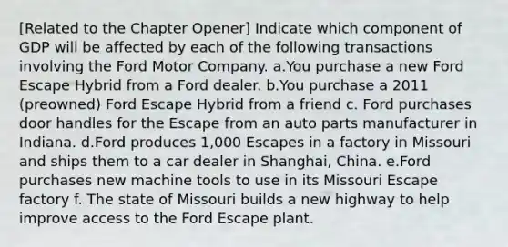 ​[Related to the Chapter Opener​] Indicate which component of GDP will be affected by each of the following transactions involving the Ford Motor Company. a.You purchase a new Ford Escape Hybrid from a Ford dealer. b.You purchase a 2011​ (preowned) Ford Escape Hybrid from a friend c. Ford purchases door handles for the Escape from an auto parts manufacturer in Indiana. d.Ford produces​ 1,000 Escapes in a factory in Missouri and ships them to a car dealer in​ Shanghai, China. e.Ford purchases new machine tools to use in its Missouri Escape factory f. The state of Missouri builds a new highway to help improve access to the Ford Escape plant.