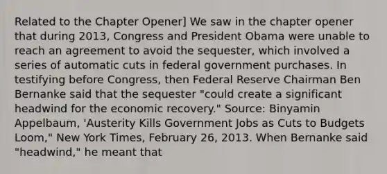 Related to the Chapter​ Opener] We saw in the chapter opener that during​ 2013, Congress and President Obama were unable to reach an agreement to avoid the​ sequester, which involved a series of automatic cuts in federal government purchases. In testifying before​ Congress, then Federal Reserve Chairman Ben Bernanke said that the sequester​ "could create a significant headwind for the economic​ recovery." ​Source: Binyamin​ Appelbaum, 'Austerity Kills Government Jobs as Cuts to Budgets​ Loom," New York Times​, February​ 26, 2013. When Bernanke said​ "headwind," he meant that