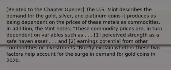 [Related to the Chapter Opener​] The U.S. Mint describes the demand for the​ gold, silver, and platinum coins it produces as being dependent on the prices of these metals as commodities. In​ addition, the Mint​ notes: "These commodity prices​ are, in​ turn, dependent on variables such as . . .​ [1] perceived strength as a​ safe-haven asset . . . and​ [2] earnings potential from other commodities or​ investments."Briefly explain whether these two factors help account for the surge in demand for gold coins in 2020.