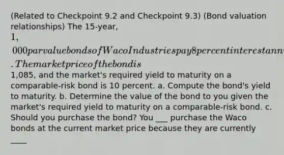 (Related to Checkpoint 9.2 and Checkpoint​ 9.3) ​(Bond valuation​ relationships) The 15​-year, ​1,000 par value bonds of Waco Industries pay 8 percent interest annually. The market price of the bond is ​1,085​, and the​ market's required yield to maturity on a​ comparable-risk bond is 10 percent. a. Compute the​ bond's yield to maturity. b. Determine the value of the bond to you given the​ market's required yield to maturity on a​ comparable-risk bond. c. Should you purchase the​ bond? You ___ purchase the Waco bonds at the current market price because they are currently ____