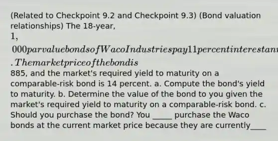 ​(Related to Checkpoint 9.2 and Checkpoint​ 9.3) ​(Bond valuation​ relationships) The 18​-year, ​1,000 par value bonds of Waco Industries pay 11 percent interest annually. The market price of the bond is ​885​, and the​ market's required yield to maturity on a​ comparable-risk bond is 14 percent. a. Compute the​ bond's yield to maturity. b. Determine the value of the bond to you given the​ market's required yield to maturity on a​ comparable-risk bond. c. Should you purchase the​ bond? You _____ purchase the Waco bonds at the current market price because they are currently____