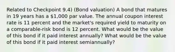 Related to Checkpoint​ 9.4) ​(Bond valuation) A bond that matures in 19 years has a ​1,000 par value. The annual coupon interest rate is 11 percent and the​ market's required yield to maturity on a​ comparable-risk bond is 12 percent. What would be the value of this bond if it paid interest​ annually? What would be the value of this bond if it paid interest​ semiannually?