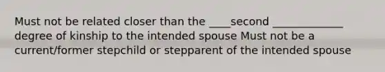 Must not be related closer than the ____second _____________ degree of kinship to the intended spouse Must not be a current/former stepchild or stepparent of the intended spouse