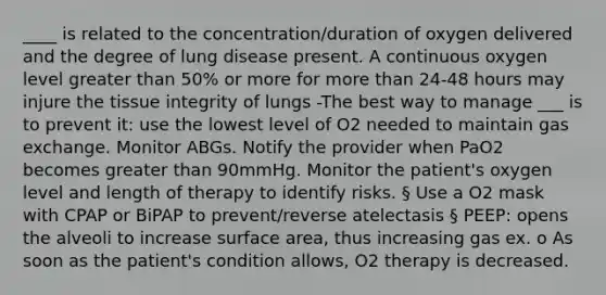 ____ is related to the concentration/duration of oxygen delivered and the degree of lung disease present. A continuous oxygen level greater than 50% or more for more than 24-48 hours may injure the tissue integrity of lungs -The best way to manage ___ is to prevent it: use the lowest level of O2 needed to maintain gas exchange. Monitor ABGs. Notify the provider when PaO2 becomes greater than 90mmHg. Monitor the patient's oxygen level and length of therapy to identify risks. § Use a O2 mask with CPAP or BiPAP to prevent/reverse atelectasis § PEEP: opens the alveoli to increase surface area, thus increasing gas ex. o As soon as the patient's condition allows, O2 therapy is decreased.