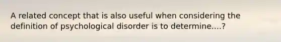 A related concept that is also useful when considering the definition of psychological disorder is to determine....?