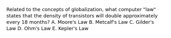 Related to the concepts of globalization, what computer "law" states that the density of transistors will double approximately every 18 months? A. Moore's Law B. Metcalf's Law C. Gilder's Law D. Ohm's Law E. Kepler's Law