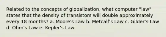 Related to the concepts of globalization, what computer "law" states that the density of transistors will double approximately every 18 months? a. Moore's Law b. Metcalf's Law c. Gilder's Law d. Ohm's Law e. Kepler's Law