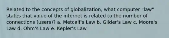 Related to the concepts of globalization, what computer "law" states that value of the internet is related to the number of connections (users)? a. Metcalf's Law b. Gilder's Law c. Moore's Law d. Ohm's Law e. Kepler's Law