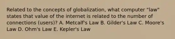 Related to the concepts of globalization, what computer "law" states that value of the internet is related to the number of connections (users)? A. Metcalf's Law B. Gilder's Law C. Moore's Law D. Ohm's Law E. Kepler's Law