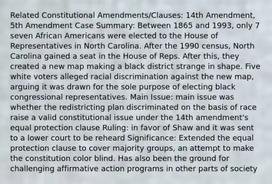 Related Constitutional Amendments/Clauses: 14th Amendment, 5th Amendment Case Summary: Between 1865 and 1993, only 7 seven African Americans were elected to the House of Representatives in North Carolina. After the 1990 census, North Carolina gained a seat in the House of Reps. After this, they created a new map making a black district strange in shape. Five white voters alleged racial discrimination against the new map, arguing it was drawn for the sole purpose of electing black congressional representatives. Main Issue: main issue was whether the redistricting plan discriminated on the basis of race raise a valid constitutional issue under the 14th amendment's equal protection clause Ruling: in favor of Shaw and it was sent to a lower court to be reheard Significance: Extended the equal protection clause to cover majority groups, an attempt to make the constitution color blind. Has also been the ground for challenging affirmative action programs in other parts of society