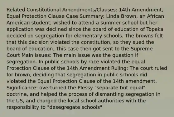 Related Constitutional Amendments/Clauses: 14th Amendment, Equal Protection Clause Case Summary: Linda Brown, an African American student, wished to attend a summer school but her application was declined since the board of education of Topeka decided on segregation for elementary schools. The browns felt that this decision violated the constitution, so they sued the board of education. This case then got sent to the Supreme Court Main issues: The main issue was the question if segregation. In public schools by race violated the equal Protection Clause of the 14th Amendment Ruling: The court ruled for brown, deciding that segregation in public schools did violated the Equal Protection Clause of the 14th amendment. Significance: overturned the Plessy "separate but equal" doctrine, and helped the process of dismantling segregation in the US, and charged the local school authorities with the responsibility to "desegregate schools"