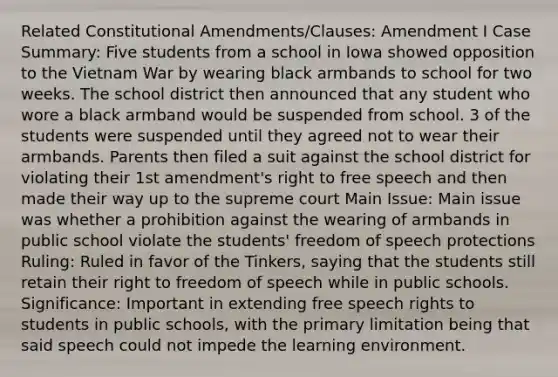 Related Constitutional Amendments/Clauses: Amendment I Case Summary: Five students from a school in Iowa showed opposition to the Vietnam War by wearing black armbands to school for two weeks. The school district then announced that any student who wore a black armband would be suspended from school. 3 of the students were suspended until they agreed not to wear their armbands. Parents then filed a suit against the school district for violating their 1st amendment's right to free speech and then made their way up to the supreme court Main Issue: Main issue was whether a prohibition against the wearing of armbands in public school violate the students' freedom of speech protections Ruling: Ruled in favor of the Tinkers, saying that the students still retain their right to freedom of speech while in public schools. Significance: Important in extending free speech rights to students in public schools, with the primary limitation being that said speech could not impede the learning environment.