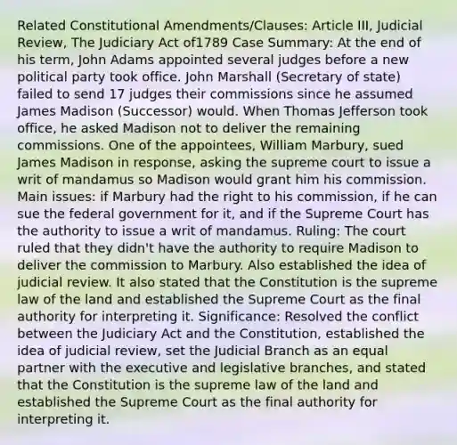 Related Constitutional Amendments/Clauses: Article III, Judicial Review, The Judiciary Act of1789 Case Summary: At the end of his term, John Adams appointed several judges before a new political party took office. John Marshall (Secretary of state) failed to send 17 judges their commissions since he assumed James Madison (Successor) would. When Thomas Jefferson took office, he asked Madison not to deliver the remaining commissions. One of the appointees, William Marbury, sued James Madison in response, asking the supreme court to issue a writ of mandamus so Madison would grant him his commission. Main issues: if Marbury had the right to his commission, if he can sue the federal government for it, and if the Supreme Court has the authority to issue a writ of mandamus. Ruling: The court ruled that they didn't have the authority to require Madison to deliver the commission to Marbury. Also established the idea of judicial review. It also stated that the Constitution is the supreme law of the land and established the Supreme Court as the final authority for interpreting it. Significance: Resolved the conflict between the Judiciary Act and the Constitution, established the idea of judicial review, set the Judicial Branch as an equal partner with the executive and legislative branches, and stated that the Constitution is the supreme law of the land and established the Supreme Court as the final authority for interpreting it.