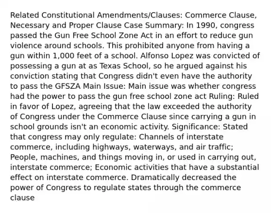 Related Constitutional Amendments/Clauses: Commerce Clause, Necessary and Proper Clause Case Summary: In 1990, congress passed the Gun Free School Zone Act in an effort to reduce gun violence around schools. This prohibited anyone from having a gun within 1,000 feet of a school. Alfonso Lopez was convicted of possessing a gun at as Texas School, so he argued against his conviction stating that Congress didn't even have the authority to pass the GFSZA Main Issue: Main issue was whether congress had the power to pass the gun free school zone act Ruling: Ruled in favor of Lopez, agreeing that the law exceeded the authority of Congress under the Commerce Clause since carrying a gun in school grounds isn't an economic activity. Significance: Stated that congress may only regulate: Channels of interstate commerce, including highways, waterways, and air traffic; People, machines, and things moving in, or used in carrying out, interstate commerce; Economic activities that have a substantial effect on interstate commerce. Dramatically decreased the power of Congress to regulate states through the commerce clause