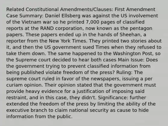 Related Constitutional Amendments/Clauses: First Amendment Case Summary: Daniel Ellsberg was against the US involvement of the Vietnam war so he printed 7,000 pages of classified reports at the RAND corporation, now known as the pentagon papers. These papers ended up in the hands of Sheehan, a reporter from the New York Times. They printed two stories about it, and then the US government sued Times when they refused to take them down. The same happened to the Washington Post, so the Supreme court decided to hear both cases Main Issue: Does the government trying to prevent classified information from being published violate freedom of the press? Ruling: The supreme court ruled in favor of the newspapers, issuing a per curiam opinion. Their opinion stated that the government must provide heavy evidence for a justification of imposing said restraint, and in this case, they didn't. Significance: further extended the freedom of the press by limiting the ability of the executive branch to claim national security as cause to hide information from the public.