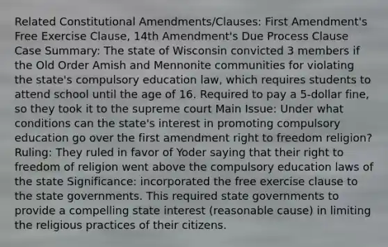 Related Constitutional Amendments/Clauses: First Amendment's Free Exercise Clause, 14th Amendment's Due Process Clause Case Summary: The state of Wisconsin convicted 3 members if the Old Order Amish and Mennonite communities for violating the state's compulsory education law, which requires students to attend school until the age of 16. Required to pay a 5-dollar fine, so they took it to the supreme court Main Issue: Under what conditions can the state's interest in promoting compulsory education go over the first amendment right to freedom religion? Ruling: They ruled in favor of Yoder saying that their right to freedom of religion went above the compulsory education laws of the state Significance: incorporated the free exercise clause to the state governments. This required state governments to provide a compelling state interest (reasonable cause) in limiting the religious practices of their citizens.