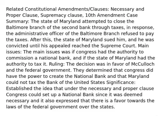 Related Constitutional Amendments/Clauses: Necessary and Proper Clause, Supremacy clause, 10th Amendment Case Summary: The state of Maryland attempted to close the Baltimore branch of the second bank through taxes, in response, the administrative officer of the Baltimore Branch refused to pay the taxes. After this, the state of Maryland sued him, and he was convicted until his appealed reached the Supreme Court. Main issues: The main issues was if congress had the authority to commission a national bank, and if the state of Maryland had the authority to tax it. Ruling: The decision was in favor of McCulloch and the federal government. They determined that congress did have the power to create the National Bank and that Maryland could not tax the Bank of the United States Significance: Established the idea that under the necessary and proper clause Congress could set up a National Bank since it was deemed necessary and it also expressed that there is a favor towards the laws of the federal government over the states.