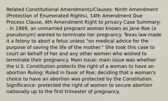 Related Constitutional Amendments/Clauses: Ninth Amendment (Protection of Enumerated Rights), 14th Amendment Due Process Clause, 4th Amendment Right to privacy Case Summary: - In 1969, an unmarried pregnant woman known as Jane Roe (a pseudonym) wanted to terminate her pregnancy. Texas law made it a felony to abort a fetus unless "on medical advice for the purpose of saving the life of the mother." She took this case to court on behalf of her and any other women who wished to terminate their pregnancy. Main Issue: main issue was whether the U.S. Constitution protects the right of a woman to have an abortion Ruling: Ruled in favor of Roe, deciding that a woman's choice to have an abortion was protected by the Constitution. Significance: protected the right of women to secure abortion nationally up to the first trimester of pregnancy.