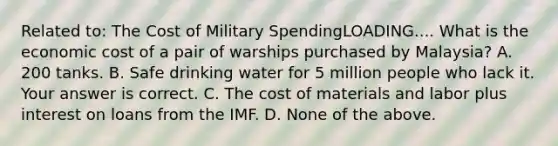 Related​ to: The Cost of Military SpendingLOADING.... What is the economic cost of a pair of warships purchased by​ Malaysia? A. 200 tanks. B. Safe drinking water for 5 million people who lack it. Your answer is correct. C. The cost of materials and labor plus interest on loans from the IMF. D. None of the above.