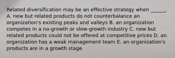 Related diversification may be an effective strategy when​ ______. A. new but related products do not counterbalance an​ organization's existing peaks and valleys B. an organization competes in a​ no-growth or​ slow-growth industry C. new but related products could not be offered at competitive prices D. an organization has a weak management team E. an​ organization's products are in a growth stage