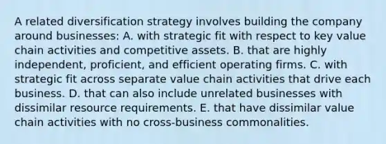 A related diversification strategy involves building the company around businesses: A. with strategic fit with respect to key value chain activities and competitive assets. B. that are highly independent, proficient, and efficient operating firms. C. with strategic fit across separate value chain activities that drive each business. D. that can also include unrelated businesses with dissimilar resource requirements. E. that have dissimilar value chain activities with no cross-business commonalities.