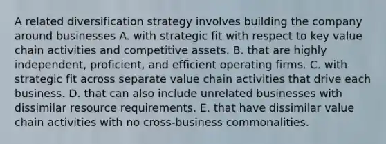 A related diversification strategy involves building the company around businesses A. with strategic fit with respect to key value chain activities and competitive assets. B. that are highly independent, proficient, and efficient operating firms. C. with strategic fit across separate value chain activities that drive each business. D. that can also include unrelated businesses with dissimilar resource requirements. E. that have dissimilar value chain activities with no cross-business commonalities.