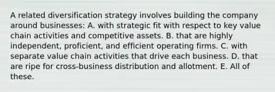 A related diversification strategy involves building the company around businesses: A. with strategic fit with respect to key value chain activities and competitive assets. B. that are highly independent, proficient, and efficient operating firms. C. with separate value chain activities that drive each business. D. that are ripe for cross-business distribution and allotment. E. All of these.