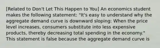 ​[Related to​ Don't Let This Happen to​ You] An economics student makes the following​ statement: ​"It's easy to understand why the aggregate demand curve is downward​ sloping: When the price level​ increases, consumers substitute into less expensive​ products, thereby decreasing total spending in the​ economy." This statement is false because the aggregate demand curve is