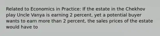 Related to Economics in Practice: If the estate in the Chekhov play Uncle Vanya is earning 2 percent, yet a potential buyer wants to earn more than 2 percent, the sales prices of the estate would have to