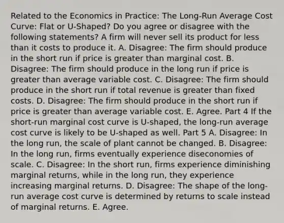 Related to the Economics in Practice​: The Long-Run Average Cost Curve: Flat or U-Shaped? Do you agree or disagree with the following​ statements? A firm will never sell its product for less than it costs to produce it. A. ​Disagree: The firm should produce in the short run if price is greater than marginal cost. B. ​Disagree: The firm should produce in the long run if price is greater than average variable cost. C. ​Disagree: The firm should produce in the short run if total revenue is greater than fixed costs. D. ​Disagree: The firm should produce in the short run if price is greater than average variable cost. E. Agree. Part 4 If the​ short-run marginal cost curve is​ U-shaped, the​ long-run average cost curve is likely to be​ U-shaped as well. Part 5 A. ​Disagree: In the long​ run, the scale of plant cannot be changed. B. ​Disagree: In the long​ run, firms eventually experience diseconomies of scale. C. ​Disagree: In the short​ run, firms experience diminishing marginal​ returns, while in the long​ run, they experience increasing marginal returns. D. ​Disagree: The shape of the​ long-run average cost curve is determined by returns to scale instead of marginal returns. E. Agree.