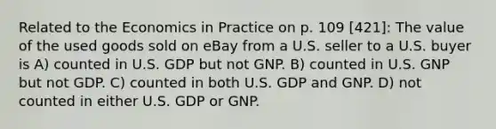 Related to the Economics in Practice on p. 109 [421]: The value of the used goods sold on eBay from a U.S. seller to a U.S. buyer is A) counted in U.S. GDP but not GNP. B) counted in U.S. GNP but not GDP. C) counted in both U.S. GDP and GNP. D) not counted in either U.S. GDP or GNP.