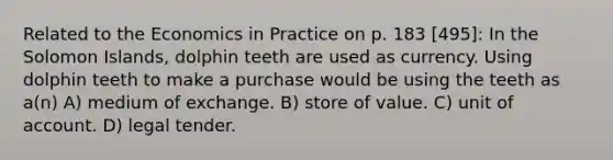 Related to the Economics in Practice on p. 183 [495]: In the Solomon Islands, dolphin teeth are used as currency. Using dolphin teeth to make a purchase would be using the teeth as a(n) A) medium of exchange. B) store of value. C) unit of account. D) legal tender.