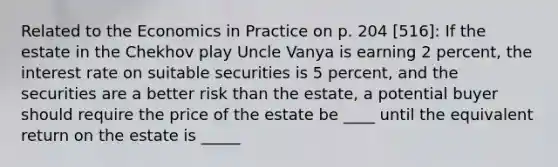 Related to the Economics in Practice on p. 204 [516]: If the estate in the Chekhov play Uncle Vanya is earning 2 percent, the interest rate on suitable securities is 5 percent, and the securities are a better risk than the estate, a potential buyer should require the price of the estate be ____ until the equivalent return on the estate is _____