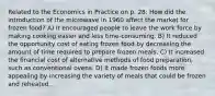 Related to the Economics in Practice on p. 28: How did the introduction of the microwave in 1960 affect the market for frozen food? A) It encouraged people to leave the work force by making cooking easier and less time-consuming. B) It reduced the opportunity cost of eating frozen food by decreasing the amount of time required to prepare frozen meals. C) It increased the financial cost of alternative methods of food preparation, such as conventional ovens. D) It made frozen foods more appealing by increasing the variety of meals that could be frozen and reheated.