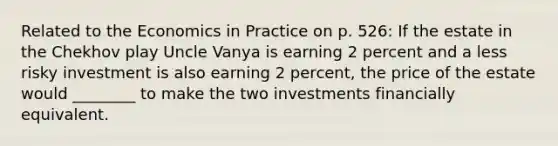 Related to the Economics in Practice on p. 526: If the estate in the Chekhov play Uncle Vanya is earning 2 percent and a less risky investment is also earning 2 percent, the price of the estate would ________ to make the two investments financially equivalent.