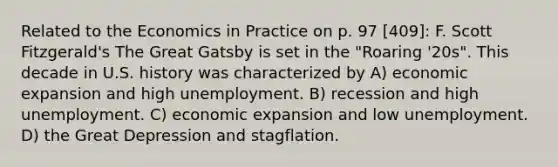 Related to the Economics in Practice on p. 97 [409]: F. Scott Fitzgerald's The Great Gatsby is set in the "Roaring '20s". This decade in U.S. history was characterized by A) economic expansion and high unemployment. B) recession and high unemployment. C) economic expansion and low unemployment. D) the Great Depression and stagflation.