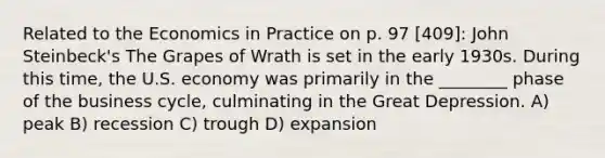 Related to the Economics in Practice on p. 97 [409]: John Steinbeck's The Grapes of Wrath is set in the early 1930s. During this time, the U.S. economy was primarily in the ________ phase of the business cycle, culminating in the Great Depression. A) peak B) recession C) trough D) expansion