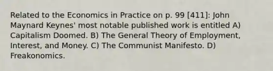 Related to the Economics in Practice on p. 99 [411]: John Maynard Keynes' most notable published work is entitled A) Capitalism Doomed. B) The General Theory of Employment, Interest, and Money. C) The Communist Manifesto. D) Freakonomics.