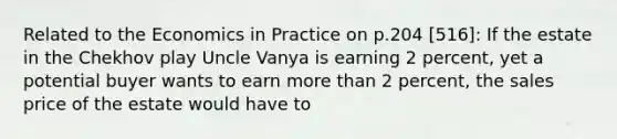 Related to the Economics in Practice on p.204 [516]: If the estate in the Chekhov play Uncle Vanya is earning 2 percent, yet a potential buyer wants to earn more than 2 percent, the sales price of the estate would have to