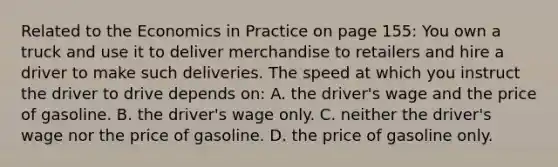 Related to the Economics in Practice on page​ 155: You own a truck and use it to deliver merchandise to retailers and hire a driver to make such deliveries. The speed at which you instruct the driver to drive depends​ on: A. the​ driver's wage and the price of gasoline. B. the​ driver's wage only. C. neither the​ driver's wage nor the price of gasoline. D. the price of gasoline only.