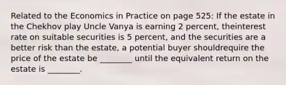 Related to the Economics in Practice on page 525: If the estate in the Chekhov play Uncle Vanya is earning 2 percent, theinterest rate on suitable securities is 5 percent, and the securities are a better risk than the estate, a potential buyer shouldrequire the price of the estate be ________ until the equivalent return on the estate is ________.