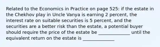 Related to the Economics in Practice on page 525: if the estate in the Chekhov play in Uncle Vanya is earning 2 percent, the interest rate on suitable securities is 5 percent, and the securities are a better risk than the estate, a potential buyer should require the price of the estate be ______________ until the equivalent return on the estate is ______________