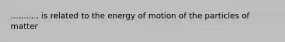 ........... is related to the energy of motion of the particles of matter